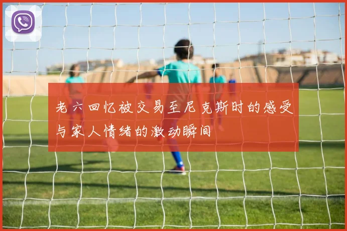 老六回忆被交易至尼克斯时的感受与家人情绪的激动瞬间