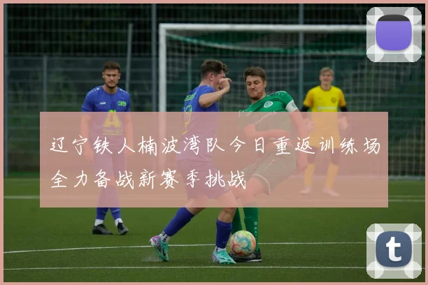 辽宁铁人楠波湾队今日重返训练场全力备战新赛季挑战