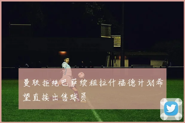 曼联拒绝巴萨续租拉什福德计划希望直接出售球员
