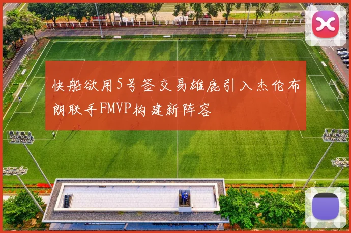 快船欲用5号签交易雄鹿引入杰伦布朗联手FMVP构建新阵容
