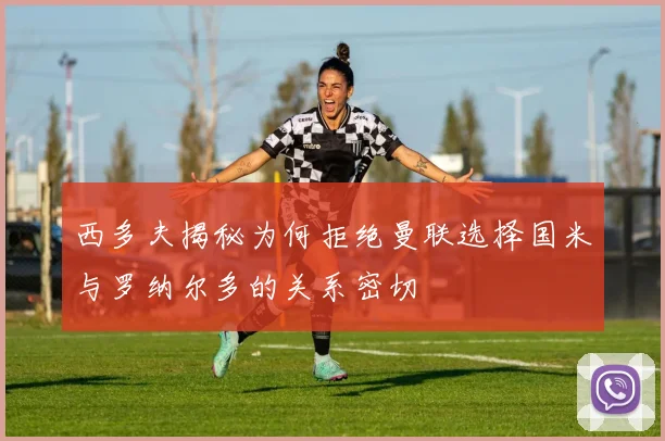 西多夫揭秘为何拒绝曼联选择国米与罗纳尔多的关系密切