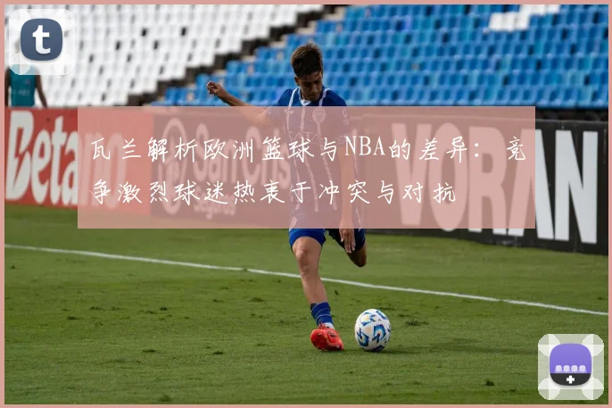 瓦兰解析欧洲篮球与NBA的差异：竞争激烈球迷热衷于冲突与对抗