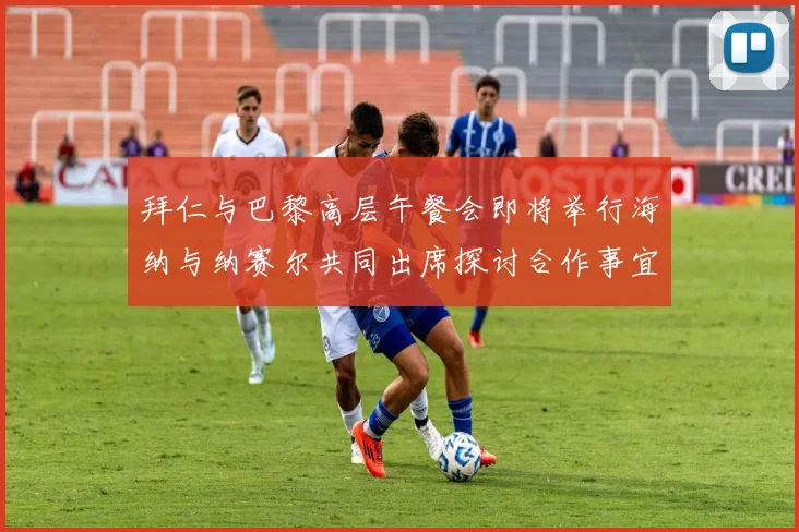 拜仁与巴黎高层午餐会即将举行海纳与纳赛尔共同出席探讨合作事宜