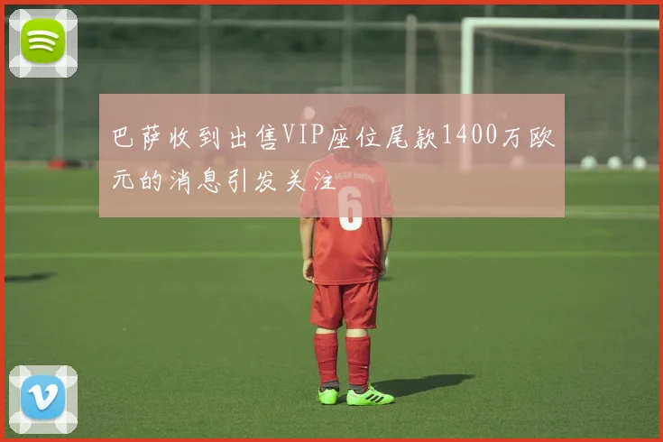 巴萨收到出售VIP座位尾款1400万欧元的消息引发关注