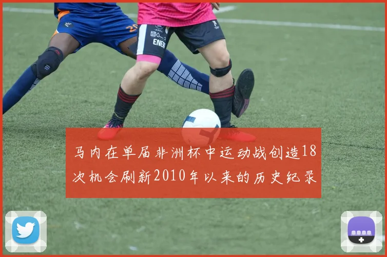 马内在单届非洲杯中运动战创造18次机会刷新2010年以来的历史纪录