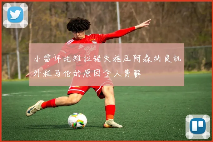 小雷评论维拉错失施压阿森纳良机外租马伦的原因令人费解