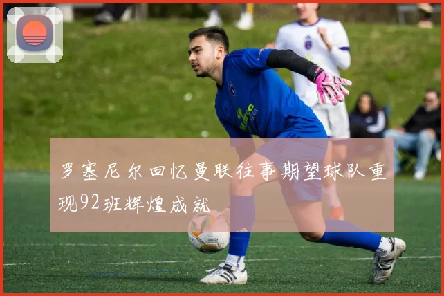 罗塞尼尔回忆曼联往事期望球队重现92班辉煌成就