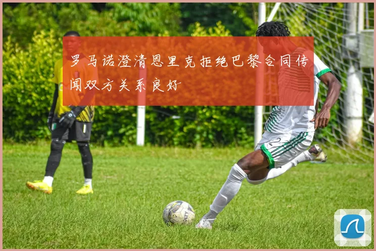 罗马诺澄清恩里克拒绝巴黎合同传闻双方关系良好