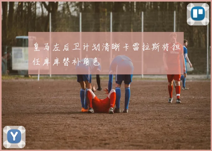 皇马左后卫计划清晰卡雷拉斯将担任库库替补角色
