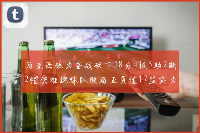 马克西独力奋战砍下38分4板5助2断2帽仍难挽球队败局正负值17显实力