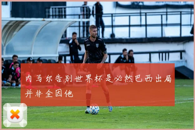 内马尔告别世界杯是必然巴西出局并非全因他