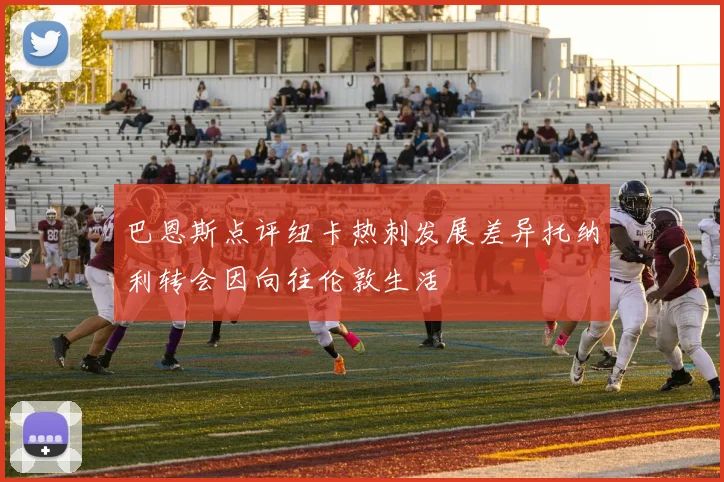 巴恩斯点评纽卡热刺发展差异托纳利转会因向往伦敦生活