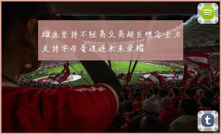 雄鹿坚持不轻易交易超巨理念全力支持字母哥追逐未来荣耀