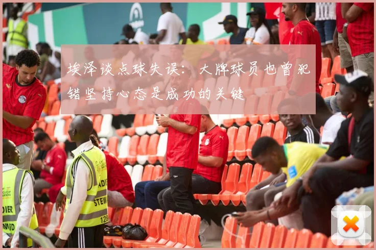 埃泽谈点球失误：大牌球员也曾犯错坚持心态是成功的关键
